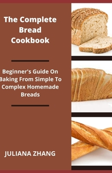 The Complete Bread Cookbook; Beginner's Guide On Baking From Simple To Complex Homemade Breads