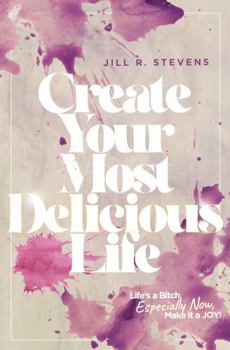 Create Your Most Delicious Life: Life's a Bitch, Especially Now, Make it a JOY!