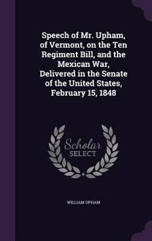 Hardcover Speech of Mr. Upham, of Vermont, on the Ten Regiment Bill, and the Mexican War, Delivered in the Senate of the United States, February 15, 1848 Book