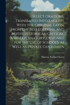 Select Orations. Translated Into English, With the Original Latin, From the Best Editions, and Notes, Historical, Critical, and Explanatory, Designed for the Use of Schools, as Well as Private Gentlem
