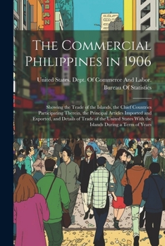 The Commercial Philippines in 1906: Showing the Trade of the Islands, the Chief Countries Participating Therein, the Principal Articles Imported and ... With the Islands During a Term of Years