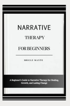 NARRATIVE THERAPY FOR BEGINNERS: A Beginner’s Guide to Narrative Therapy for Healing, Growth, and Lasting Change