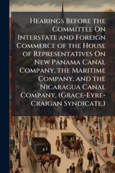 Hearings Before the Committee on Interstate and Foreign Commerce of the House of Representatives on New Panama Canal Company, the Maritime Company, ... Held January 17, 18, 19, 20, and 25, 1899