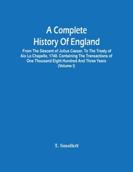 A Complete History Of England: From The Descent Of Julius Caesar, To The Treaty Of Aix La Chapelle, 1748. Containing The Transactions Of One Thousand Eight Hundred And Three Years
