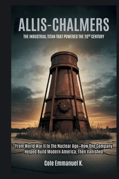 Allis-Chalmers: The Industrial Titan That Powered the 20th Century: From World War II to the Nuclear Age—How One Company Helped Build Modern America, Then Vanished (Back in History)
