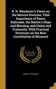 Hardcover R. H. Wendover's Views on the Monroe Doctrine, Vital Importance of Peace, Railroads, the Nation's Hope and Blessing, and Union and Fraternity, With Pr Book