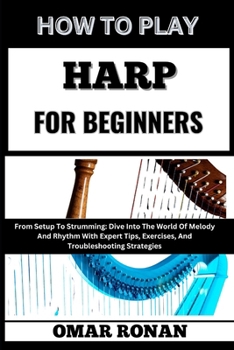 HOW TO PLAY HARP FOR BEGINNERS: From Setup To Strumming: Dive Into The World Of Melody And Rhythm With Expert Tips, Exercises, And Troubleshooting Strategies