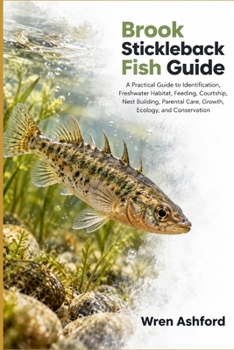 Brook Stickleback Fish Guide: A Practical Guide to Identification, Freshwater Habitat, Feeding, Courtship, Nest Building, Parental Care, Growth, Ecology, and Conservation