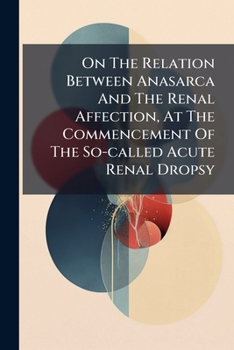 Paperback On The Relation Between Anasarca And The Renal Affection, At The Commencement Of The So-called Acute Renal Dropsy: And On The Sequence Of The Structur Book