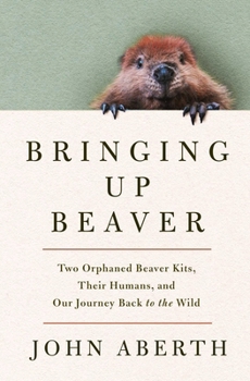 Hardcover Bringing Up Beaver: Two Orphaned Beaver Kits, Their Humans, and Our Journey Back to the Wild. Book