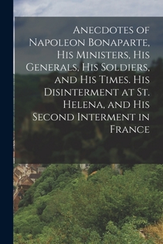 Paperback Anecdotes of Napoleon Bonaparte, his Ministers, his Generals, his Soldiers, and his Times. His Disinterment at St. Helena, and his Second Interment in Book