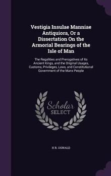 Vestigia Insulae Manniae Antiquiora, Or a Dissertation On the Armorial Bearings of the Isle of Man: The Regalities and Prerogatives of Its Ancient ... Constitutional Government of the Manx People