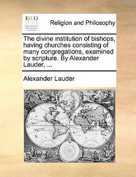 The divine institution of bishops, having churches consisting of many congregations, examined by scripture. By Alexander Lauder ...