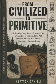 From Civilized to Primitive: A Step-by-Step Survival Manual for Water, Food, Shelter, First Aid, Off-Grid Living, and Family Emergency Preparedness