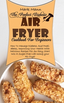 The Perfect Diabetic Air Fryer Cookbook For Beginners: How To Manage Diabetes And Prediabetes, Improving Your Health With Delicious Recipes For An ... Into A Sugar-Free Life Using your Air Fryer