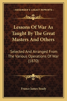 Lessons of War As Taught by the Great Masters and Others: Selected and Arranged From the Various Operations of War
