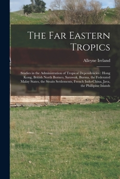 The Far Eastern Tropics: Studies in the Administration of Tropical Dependencies: Hong Kong, British North Borneo, Sarawak, Burma, the Federated Malay States, the Straits Settlements, French Indo-China