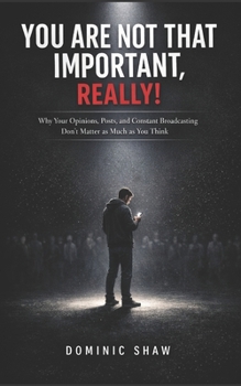 You Are Not That Important, Really!: Why Your Opinions, Posts, and Constant Broadcasting Don't Matter as Much as You Think