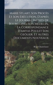 Hardcover Marie Stuart, Son Procès Et Son Exécution, D'après Le Journal Inédits De Bourgoing, Son Médecin, La Correspondance D'amyas Poulet Son Geôlier, Et Autr [French] Book