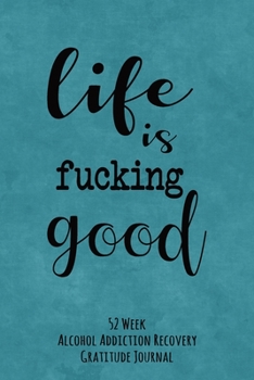 Life Is Fucking Good: 52 Week Alcohol Addiction Recovery Gratitude Journal With Daily and Weekly Gratitude and Affirmations