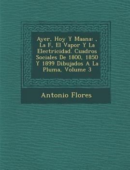 Ayer, Hoy y Ma Ana: , La F, El Vapor y La Electricidad. Cuadros Sociales de 1800, 1850 y 1899 Dibujados a la Pluma, Volume 3