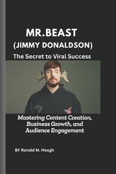 MrBeast (Jimmy Donaldson): The Secret to Viral Success: Mastering Content Creation, Business Growth, and Audience Engagement