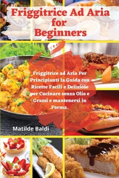 Friggitrice ad Aria for Beginners: Friggitrice ad Aria Per Principianti la Guida con Ricette Facili e Deliziose per Cucinare senza Olio e Grassi e mantenersi in Forma