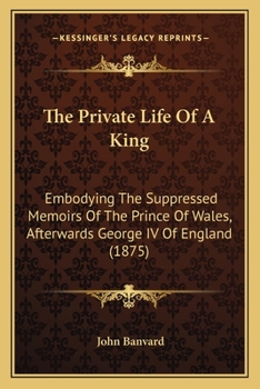 The Private Life of a King: Embodying the Suppressed Memoirs of the Prince of Wales, Afterwards George IV, of England. Now First Published