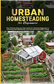 Urban Homesteading for Beginners: The Ultimate Step-by-Step Guide for Absolute Beginners to Achieving Self Sufficiency, Survival and Sustainable Livin