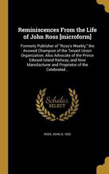 Reminiscences from the Life of John Ross [Microform]: Formerly Publisher of Ross's Weekly, the Avowed Champion of the Tenant Union Organization, Also Advocate of the Prince Edward Island Railway, and 