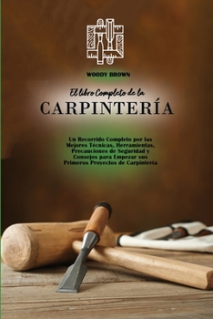 El libro Completo de la Carpinter�a: Un Recorrido Completo por las Mejores T�cnicas, Herramientas, Precauciones de Seguridad y Consejos para Empezar sus Primeros Proyectos de Carpinter�a