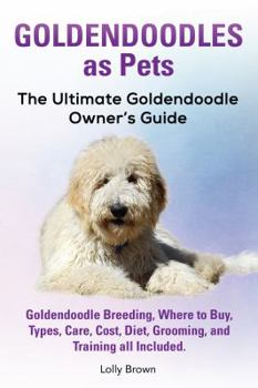 Goldendoodles as Pets: Goldendoodle Breeding, Where to Buy, Types, Care, Cost, Diet, Grooming, and Training All Included. the Ultimate Goldendoodle Owner's Guide