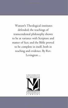 Watson'S theological institutes Defended; the Teachings of Transcendental Philosophy Shown to Be At Variance With Scripture and Matter of Fact; and ... Teaching and Evidence. by Rev. Levington ...