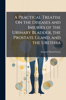 A Practical Treatise On the Diseases and Injuries of the Urinary Bladder, the Prostate Gland, and the Urethra