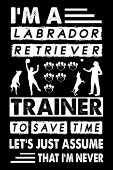 I'M A Labrador Retriever Trainer To Save Time Let's Just Assume That I'm Never: Great Accessories & Gift Idea for Labrador Retriever Trainer, Owner & Lover.Labrador Retriever Trainer Log With An Inspi