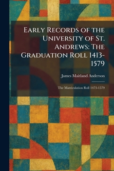 Early Records of the University of St. Andrews: The Graduation Roll 1413-1579: The Matriculation Roll 1473-1579