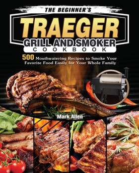 The Beginner's Traeger Grill and Smoker Cookbook: 500 Mouthwatering Recipes to Smoke Your Favorite Food Easily for Your Whole Family