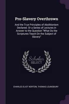 Pro-Slavery Overthrown: And the True Principles of Abolitionism Declared. or a Series of Lectures in Answer to the Question What Do the Scriptures Teach on the Subject of Slavery