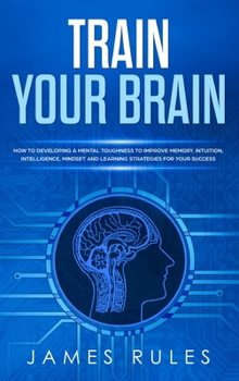 Hardcover Train Your Brain: How to Developing a Mental Toughness to Improve Memory, Intuition, Intelligence, Mindset and Learning Strategies for y Book
