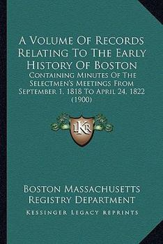 A Volume Of Records Relating To The Early History Of Boston: Containing Minutes Of The Selectmen's Meetings From September 1, 1818 To April 24, 1822