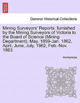Mining Surveyors' Reports: furnished by the Mining Surveyors of Victoria to the Board of Science (Mining Department). May, 1859-Jan. 1862, April, June, July, 1862, Feb.-Nov. 1863.