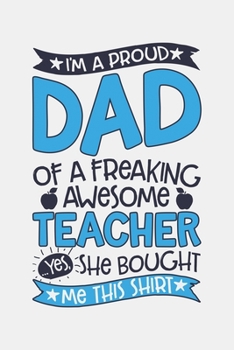Im a Proud Dad of a Freaking Awesome Teacher Yes She Bought Me This Shirt: Teacher Lined Notebook, Journal, Organizer, Diary, Composition Notebook, Gifts for Teachers