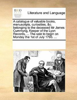 A catalogue of valuable books, manuscripts, curiosities, &c. belonging to the deceased Mr James Cummyng, Keeper of the Lyon Records, ... The sale to begin on Monday the 1st of July 1793. ...