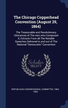 The Chicago Copperhead Convention (August 29, 1864): The Treasonable and Revolutionary Utterances of the Men Who Composed It, Extracts from All the Notable Speeches Delivered in and Out of the Nationa