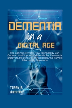 DEMENTIA IN A DIGITAL AGE: The Caring Network: How Technology Can Connect and Support Dementia For Dementia Caregivers, Healthcare Professionals,And Families Affected By Dementia