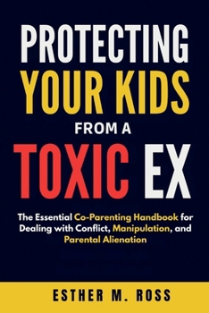 Protecting Your Kids from a Toxic Ex: The Essential Co-Parenting Handbook for Dealing with Conflict, Manipulation, and Parental Alienation