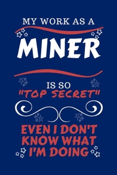 My Work As A Miner Is So Top Secret Even I Don't Know What I'm Doing: Perfect Gag Gift For A Top Secret Miner | Blank Lined Notebook Journal | 100 ... Birthday| Hen | | Anniversary | Christmas | X