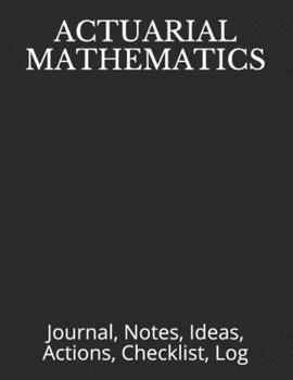 ACTUARIAL MATHEMATICS: Journal, Notes, Ideas, Actions, Checklist, Log