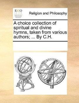 A choice collection of spiritual and divine hymns, taken from various authors; ... By C.H.