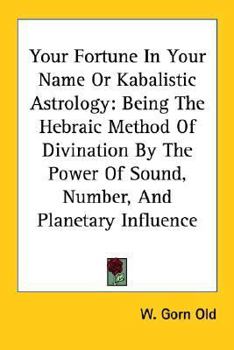 Your Fortune In Your Name Or Kabalistic Astrology: Being The Hebraic Method Of Divination By The Power Of Sound, Number, And Planetary Influence